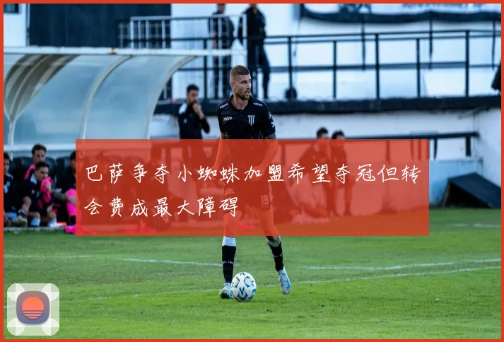 巴萨争夺小蜘蛛加盟希望夺冠但转会费成最大障碍